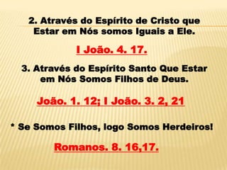 2. Através do Espírito de Cristo que
    Estar em Nós somos Iguais a Ele.

             I João. 4. 17.
  3. Através do Espírito Santo Que Estar
      em Nós Somos Filhos de Deus.

     João. 1. 12; I João. 3. 2, 21

* Se Somos Filhos, logo Somos Herdeiros!

        Romanos. 8. 16,17.
 