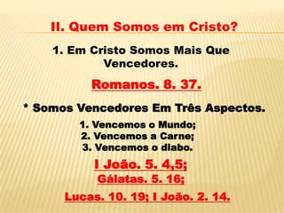 II. Quem Somos em Cristo?
    1. Em Cristo Somos Mais Que
            Vencedores.
          Romanos. 8. 37.
* Somos Vencedores Em Três Aspectos.
        1. Vencemos o Mundo;
        2. Vencemos a Carne;
        3. Vencemos o diabo.
           I João. 5. 4,5;
           Gálatas. 5. 16;
      Lucas. 10. 19; I João. 2. 14.
 