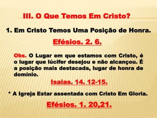 III. O Que Temos Em Cristo?
1. Em Cristo Temos Uma Posição de Honra.
               Efésios. 2. 6.
  Obs. O Lugar em que estamos com Cristo, é
  o lugar que lúcifer desejou e não alcançou. É
  a posição mais destacada, lugar de honra de
  domínio.
              Isaias. 14. 12-15.
* A Igreja Estar assentada com Cristo Em Gloria.

             Efésios. 1. 20,21.
 