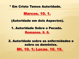 * Em Cristo Temos Autoridade.

        Marcos. 10. 1.
 (Autoridade em dois Aspectos).

 1. Autoridade Sobre o Pecado.
         Romanos. 6. 6.

2. Autoridade sobre as enfermidades e
          sobre os demônios.
    Mt. 10. 1; Lucas. 10. 19.
 