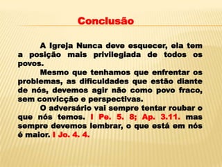 Conclusão

     A Igreja Nunca deve esquecer, ela tem
a posição mais privilegiada de todos os
povos.
     Mesmo que tenhamos que enfrentar os
problemas, as dificuldades que estão diante
de nós, devemos agir não como povo fraco,
sem convicção e perspectivas.
     O adversário vai sempre tentar roubar o
que nós temos. I Pe. 5. 8; Ap. 3.11. mas
sempre devemos lembrar, o que está em nós
é maior. I Jo. 4. 4.
 