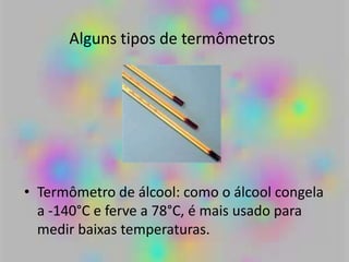 Alguns tipos de termômetros
• Termômetro de álcool: como o álcool congela
a -140°C e ferve a 78°C, é mais usado para
medir baixas temperaturas.
 