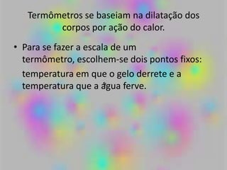 Termômetros se baseiam na dilatação dos
corpos por ação do calor.
• Para se fazer a escala de um
termômetro, escolhem-se dois pontos fixos:
temperatura em que o gelo derrete e a
temperatura que a água ferve.
 