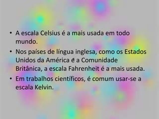 • A escala Celsius é a mais usada em todo
mundo.
• Nos países de língua inglesa, como os Estados
Unidos da América e a Comunidade
Britânica, a escala Fahrenheit é a mais usada.
• Em trabalhos científicos, é comum usar-se a
escala Kelvin.
 