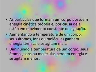 • As partículas que formam um corpo possuem
energia cinética própria e, por causa dela,
estão em movimento constante de agitação.
• Aumentando a temperatura de um corpo,
seus átomos, íons ou moléculas ganham
energia térmica e se agitam mais.
• Diminuindo a temperatura de um corpo, seus
átomos, íons ou moléculas perdem energia e
se agitam menos.
 