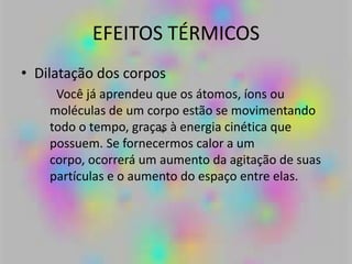 EFEITOS TÉRMICOS
• Dilatação dos corpos
Você já aprendeu que os átomos, íons ou
moléculas de um corpo estão se movimentando
todo o tempo, graças à energia cinética que
possuem. Se fornecermos calor a um
corpo, ocorrerá um aumento da agitação de suas
partículas e o aumento do espaço entre elas.
 