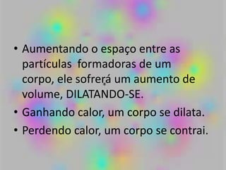 • Aumentando o espaço entre as
partículas formadoras de um
corpo, ele sofrerá um aumento de
volume, DILATANDO-SE.
• Ganhando calor, um corpo se dilata.
• Perdendo calor, um corpo se contrai.
 