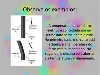 Observe os exemplos:
A temperatura de um ferro
elétrico é controlada por um
termostato semelhante a este.
No primeiro caso, o circuito está
fechado, e a temperatura do
ferro está aumentando. No
segundo, o circuito está aberto,
e a temperatura vai diminuindo.
 