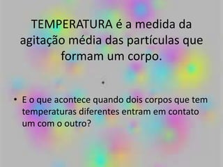 TEMPERATURA é a medida da
agitação média das partículas que
formam um corpo.
• E o que acontece quando dois corpos que tem
temperaturas diferentes entram em contato
um com o outro?
 