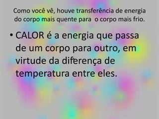 Como você vê, houve transferência de energia
do corpo mais quente para o corpo mais frio.
• CALOR é a energia que passa
de um corpo para outro, em
virtude da diferença de
temperatura entre eles.
 
