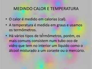 MEDINDO CALOR E TEMPERATURA
• O calor é medido em calorias (cal).
• A temperatura é medida em graus e usamos
os termômetros.
• Há vários tipos de termômetros, porém, os
mais comuns consistem num tubo oco de
vidro que tem no interior um líquido como o
álcool misturado a um corante ou o mercúrio.
 
