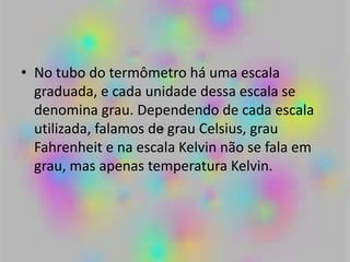 • No tubo do termômetro há uma escala
graduada, e cada unidade dessa escala se
denomina grau. Dependendo de cada escala
utilizada, falamos de grau Celsius, grau
Fahrenheit e na escala Kelvin não se fala em
grau, mas apenas temperatura Kelvin.
 