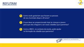 REFLITAM 2
ATIVIDADE
COMPARTILHE SUAS RESPOSTAS
4. Como vocês gostariam que fossem as pessoas
de seu município daqui a 20 anos?
5. O que deve ser proporcionado hoje às crianças e jovens
para que eles cheguem a ser esses cidadãos que queremos?
6. Como a BNCC, no contexto da escola, pode ajudar
na formação do cidadão que queremos?
 