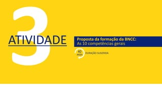 Proposta da formação da BNCC:
As 10 competências gerais
DURAÇÃO SUGERIDA
ATIVIDADE
40
min
 