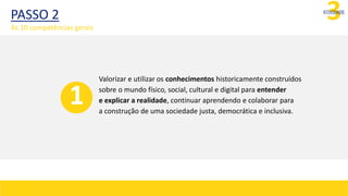 PASSO 2 3
ATIVIDADE
Valorizar e utilizar os conhecimentos historicamente construídos
sobre o mundo físico, social, cultural e digital para entender
e explicar a realidade, continuar aprendendo e colaborar para
a construção de uma sociedade justa, democrática e inclusiva.
1
As 10 competências gerais
 