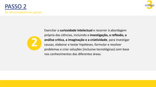3
ATIVIDADE
Exercitar a curiosidade intelectual e recorrer à abordagem
própria das ciências, incluindo a investigação, a reflexão, a
análise crítica, a imaginação e a criatividade, para investigar
causas, elaborar e testar hipóteses, formular e resolver
problemas e criar soluções (inclusive tecnológicas) com base
nos conhecimentos das diferentes áreas.
2
PASSO 2
As 10 competências gerais
 
