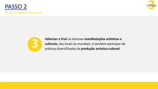 3
ATIVIDADE
Valorizar e fruir as diversas manifestações artísticas e
culturais, das locais às mundiais, e também participar de
práticas diversificadas da produção artístico-cultural.
3
PASSO 2
As 10 competências gerais
 
