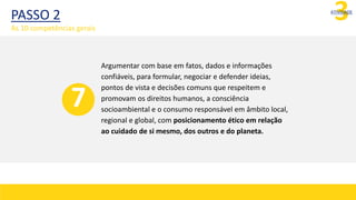 3
ATIVIDADE
Argumentar com base em fatos, dados e informações
confiáveis, para formular, negociar e defender ideias,
pontos de vista e decisões comuns que respeitem e
promovam os direitos humanos, a consciência
socioambiental e o consumo responsável em âmbito local,
regional e global, com posicionamento ético em relação
ao cuidado de si mesmo, dos outros e do planeta.
7
PASSO 2
As 10 competências gerais
 