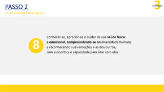 3
ATIVIDADE
Conhecer-se, apreciar-se e cuidar de sua saúde física
e emocional, compreendendo-se na diversidade humana
e reconhecendo suas emoções e as dos outros,
com autocrítica e capacidade para lidar com elas.
8
PASSO 2
As 10 competências gerais
 