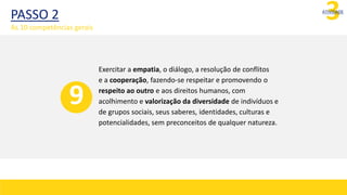 3
ATIVIDADE
Exercitar a empatia, o diálogo, a resolução de conflitos
e a cooperação, fazendo-se respeitar e promovendo o
respeito ao outro e aos direitos humanos, com
acolhimento e valorização da diversidade de indivíduos e
de grupos sociais, seus saberes, identidades, culturas e
potencialidades, sem preconceitos de qualquer natureza.
9
PASSO 2
As 10 competências gerais
 
