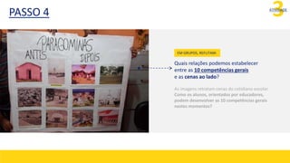 3
ATIVIDADE
Quais relações podemos estabelecer
entre as 10 competências gerais
e as cenas ao lado?
As imagens retratam cenas do cotidiano escolar.
Como os alunos, orientados por educadores,
podem desenvolver as 10 competências gerais
nestes momentos?
EM GRUPOS, REFLITAM:
PASSO 4
 