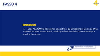4
ATIVIDADE
PASSO 4
COMPARTILHE SUAS RESPOSTAS
EM GRUPOS:
1. Cada ACADÊMICO irá escolher uma entre as 10 Competências Gerais da BNCC
e deverá escrever em um post-it, sendo que deverá socializar para sua equipe a
escolha da mesma;
 
