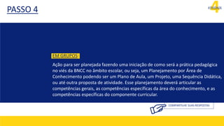 4
ATIVIDADE
PASSO 4
COMPARTILHE SUAS RESPOSTAS
EM GRUPOS:
Ação para ser planejada fazendo uma iniciação de como será a prática pedagógica
no viés da BNCC no âmbito escolar, ou seja, um Planejamento por Área de
Conhecimento podendo ser um Plano de Aula, um Projeto, uma Sequência Didática,
ou até outra proposta de atividade. Esse planejamento deverá articular as
competências gerais, as competências específicas da área do conhecimento, e as
competências específicas do componente curricular.
 