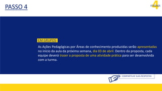 4
ATIVIDADE
PASSO 4
COMPARTILHE SUAS RESPOSTAS
EM GRUPOS:
As Ações Pedagógicas por Áreas de conhecimento produzidas serão apresentadas
no início da aula da próxima semana, dia 03 de abril. Dentro da proposta, cada
equipe deverá trazer a proposta de uma atividade prática para ser desenvolvida
com a turma.
 