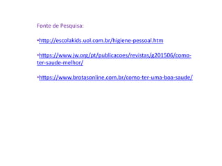 Fonte de Pesquisa:
•http://escolakids.uol.com.br/higiene-pessoal.htm
•https://www.jw.org/pt/publicacoes/revistas/g201506/como-
ter-saude-melhor/
•https://www.brotasonline.com.br/como-ter-uma-boa-saude/
 