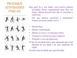 PRATIQUE
ATIVIDADES
FÍSICAS
Seja qual for a sua idade, você precisa praticar
atividades físicas regularmente para ficar em
forma. Muitas pessoas hoje não se exercitam o
suficiente.
Por que praticar exercícios é importante?
Porque isso pode ajudar você a:
• Dormir bem.
• Manter a mobilidade.
• Manter os ossos e os músculos fortes.
• Alcançar ou manter um peso saudável.
• Diminuir o risco de depressão.
O tipo de atividade física mais adequado para você
depende de sua idade e de suas condições de
saúde.
Escolha uma atividade que seja divertida.
 
