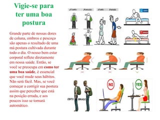 Vigie-se para
ter uma boa
postura
Grande parte de nossas dores
de coluna, ombros e pescoço
são apenas o resultado de uma
má postura cultivada durante
todo o dia. O nosso bem estar
corporal reflete diretamente
em nossa saúde. Então, se
você se preocupa em como ter
uma boa saúde, é essencial
que você mude seus hábitos.
Não será fácil. Mas, se você
começar a corrigir sua postura
assim que perceber que está
na posição errada, e aos
poucos isso se tornará
automático.
 