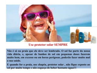 Use protetor solar SEMPRE
Não é só na praia que ele deve ser lembrado. O sol faz parte da nossa
vida diária, e, apesar de banhos de sol em pequenas doses fazerem
muito bem, em excesso ou em horas perigosas, poderão fazer muito mal
a sua saúde.
E quando for a praia, use chapéu, protetor solar , não fique exposto ao
sol por muito tempo e não esqueça de beber bastante água!!!
 