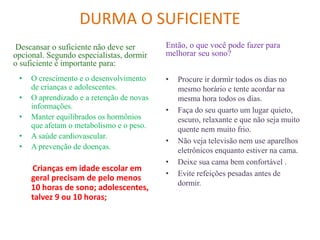 DURMA O SUFICIENTE
Descansar o suficiente não deve ser
opcional. Segundo especialistas, dormir
o suficiente é importante para:
• O crescimento e o desenvolvimento
de crianças e adolescentes.
• O aprendizado e a retenção de novas
informações.
• Manter equilibrados os hormônios
que afetam o metabolismo e o peso.
• A saúde cardiovascular.
• A prevenção de doenças.
Crianças em idade escolar em
geral precisam de pelo menos
10 horas de sono; adolescentes,
talvez 9 ou 10 horas;
Então, o que você pode fazer para
melhorar seu sono?
• Procure ir dormir todos os dias no
mesmo horário e tente acordar na
mesma hora todos os dias.
• Faça do seu quarto um lugar quieto,
escuro, relaxante e que não seja muito
quente nem muito frio.
• Não veja televisão nem use aparelhos
eletrônicos enquanto estiver na cama.
• Deixe sua cama bem confortável .
• Evite refeições pesadas antes de
dormir.
 