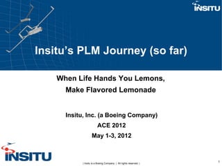 Insitu’s PLM Journey (so far)

    When Life Hands You Lemons,
      Make Flavored Lemonade


      Insitu, Inc. (a Boeing Company)
                        ACE 2012
                   May 1-3, 2012



           | Insitu is a Boeing Company. | All rights reserved. |
                                                                    1
 