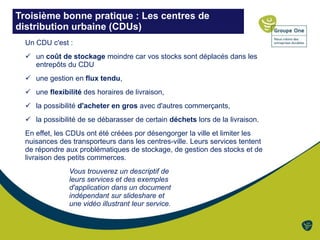 Troisième bonne pratique : Les centres de
distribution urbaine (CDUs)
Un CDU c'est :
 un coût de stockage moindre car vos stocks sont déplacés dans les
entrepôts du CDU
 une gestion en flux tendu,
 une flexibilité des horaires de livraison,
 la possibilité d'acheter en gros avec d'autres commerçants,
 la possibilité de se débarasser de certain déchets lors de la livraison.
En effet, les CDUs ont été créées por désengorger la ville et limiter les
nuisances des transporteurs dans les centres-ville. Leurs services tentent
de répondre aux problématiques de stockage, de gestion des stocks et de
livraison des petits commerces.
Vous trouverez un descriptif de
leurs services et des exemples
d'application dans un document
indépendant sur slideshare et
une vidéo illustrant leur service.
 