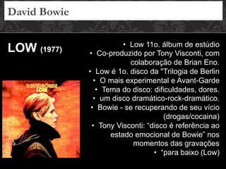 David Bowie
LOW (1977)
•  Low 11o. álbum de estúdio
•  Co-produzido por Tony Visconti, com
colaboração de Brian Eno.
•  Low é 1o. disco da "Trilogia de Berlin
•  O mais experimental e Avant-Garde
•  Tema do disco: dificuldades, dores.
•  um disco dramático-rock-dramático.
•  Bowie - se recuperando de seu vício
(drogas/cocaina)
•  Tony Visconti: “disco é referência ao
estado emocional de Bowie” nos
momentos das gravações
•  “para baixo (Low)
 