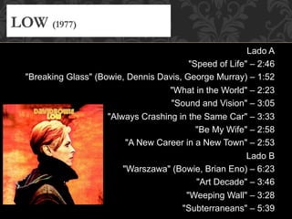Lado A
"Speed of Life" – 2:46
"Breaking Glass" (Bowie, Dennis Davis, George Murray) – 1:52
"What in the World" – 2:23
"Sound and Vision" – 3:05
"Always Crashing in the Same Car" – 3:33
"Be My Wife" – 2:58
"A New Career in a New Town" – 2:53
Lado B
"Warszawa" (Bowie, Brian Eno) – 6:23
"Art Decade" – 3:46
"Weeping Wall" – 3:28
"Subterraneans" – 5:39
LOW (1977)
 