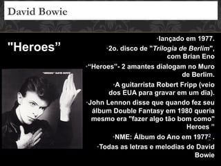 • lançado em 1977.
• 2o. disco de "Trilogia de Berlim",
com Brian Eno
• “Heroes”- 2 amantes dialogam no Muro
de Berlim.
• A guitarrista Robert Fripp (veio
dos EUA para gravar em um dia).
• John Lennon disse que quando fez seu
álbum Double Fantasy em 1980 queria
mesmo era "fazer algo tão bom como"
Heroes ”
• NME: Álbum do Ano em 19772 .
• Todas as letras e melodias de David
Bowie
David Bowie
"Heroes”
 