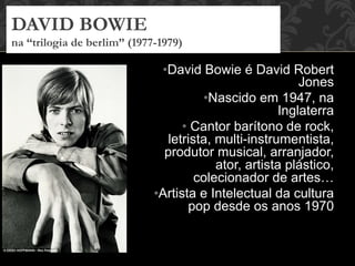 • David Bowie é David Robert
Jones
• Nascido em 1947, na
Inglaterra
• Cantor barítono de rock,
letrista, multi-instrumentista,
produtor musical, arranjador,
ator, artista plástico,
colecionador de artes…
• Artista e Intelectual da cultura
pop desde os anos 1970
DAVID BOWIE
na “trilogia de berlim” (1977-1979)
 