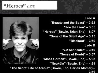 Lado A
"Beauty and the Beast" – 3:32
"Joe the Lion" – 3:05
“Heroes” (Bowie, Brian Eno) – 6:07
"Sons of the Silent Age" – 3:15
"Blackout" – 3:50
Lado B
"V-2 Schneider" – 3:10
"Sense of Doubt" – 3:57
"Moss Garden" (Bowie, Eno) – 5:03
"Neuköln" (Bowie, Eno) – 4:34
"The Secret Life of Arabia" (Bowie, Eno, Carlos Alomar) –
3:46
“Heroes” (1977)
 