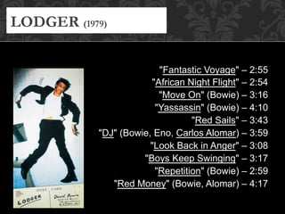 "Fantastic Voyage" – 2:55
"African Night Flight" – 2:54
"Move On" (Bowie) – 3:16
"Yassassin" (Bowie) – 4:10
"Red Sails" – 3:43
"DJ" (Bowie, Eno, Carlos Alomar) – 3:59
"Look Back in Anger" – 3:08
"Boys Keep Swinging" – 3:17
"Repetition" (Bowie) – 2:59
"Red Money" (Bowie, Alomar) – 4:17
LODGER (1979)
 