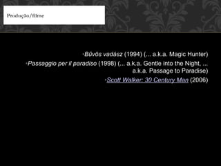• Bűvös vadász (1994) (... a.k.a. Magic Hunter)
• Passaggio per il paradiso (1998) (... a.k.a. Gentle into the Night, ...
a.k.a. Passage to Paradise)
• Scott Walker: 30 Century Man (2006)
Produção/filme
 