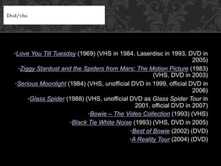 • Love You Till Tuesday (1969) (VHS in 1984, Laserdisc in 1993, DVD in
2005)
• Ziggy Stardust and the Spiders from Mars: The Motion Picture (1983)
(VHS, DVD in 2003)
• Serious Moonlight (1984) (VHS, unofficial DVD in 1999, official DVD in
2006)
• Glass Spider (1988) (VHS, unofficial DVD as Glass Spider Tour in
2001, official DVD in 2007)
• Bowie – The Video Collection (1993) (VHS)
• Black Tie White Noise (1993) (VHS, DVD in 2005)
• Best of Bowie (2002) (DVD)
• A Reality Tour (2004) (DVD)
Dvd/vhs
 
