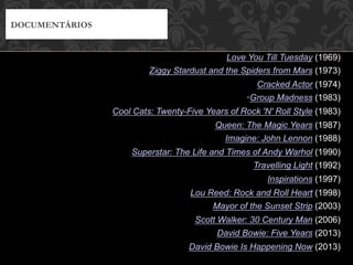 Love You Till Tuesday (1969)
Ziggy Stardust and the Spiders from Mars (1973)
Cracked Actor (1974)
• Group Madness (1983)
Cool Cats: Twenty-Five Years of Rock 'N' Roll Style (1983)
Queen: The Magic Years (1987)
Imagine: John Lennon (1988)
Superstar: The Life and Times of Andy Warhol (1990)
Travelling Light (1992)
Inspirations (1997)
Lou Reed: Rock and Roll Heart (1998)
Mayor of the Sunset Strip (2003)
Scott Walker: 30 Century Man (2006)
David Bowie: Five Years (2013)
David Bowie Is Happening Now (2013)
DOCUMENTÁRIOS
 