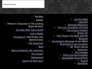 •  The Boy
•  Soldier
•  Pierrot in Turquoise or The Looking
Glass Murders
•  The Man Who Fell to Earth
•  Just a Gigolo
•  Christiane F. (Wir Kinder vom
Bahnhof Zoo)
•  The Snowman
•  Baal
•  Merry Christmas, Mr. Lawrence
•  The Hunger
•  Yellowbeard
•  Jazzin' for Blue Jean
Ator/cinema
•  Into the Night
•  Labyrinth
•  Absolute Beginners
•  The Last Temptation of Christ
•  The Linguini Incident
•  Dream On
•  Twin Peaks: Fire Walk with Me
•  Basquiat
•  Gunslinger's Revenge (Il mio West)
•  Everybody Loves Sunshine
•  Mr. Rice's Secret
•  Zoolander
•  The Prestige
•  Arthur and the Invisibles
•  SpongeBob SquarePants
•  August
•  Bandslam
 