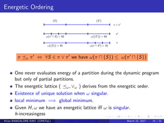 Energetic Ordering
π ω π ⇔ ∀S ∈ π ∨ π we have ω(π {S}) ≤ ω(π {S})
One never evaluates energy of a partition during the dynamic program
but only of partial partitions.
The energetic lattice ( ω, ∨ω ) derives from the energetic order.
Existence of unique solution when ω singular.
local minimum =⇒ global minimum.
Given H, ω we have an energetic lattice iﬀ ω is singular.
h-increasingess
Kiran BANGALORE RAVI (CRISTaL) Energetic lattices and braids March 22, 2017 15 / 21
 