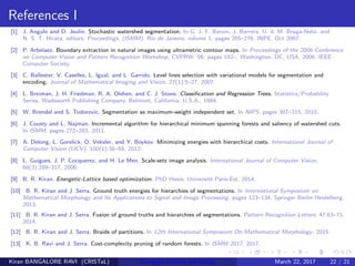 References I
[1] J. Angulo and D. Jeulin. Stochastic watershed segmentation. In G. J. F. Banon, J. Barrera, U. d. M. Braga-Neto, and
N. S. T. Hirata, editors, Proceedings, (ISMM), Rio de Janeiro, volume 1, pages 265–276. INPE, Oct 2007.
[2] P. Arbelaez. Boundary extraction in natural images using ultrametric contour maps. In Proceedings of the 2006 Conference
on Computer Vision and Pattern Recognition Workshop, CVPRW ’06, pages 182–, Washington, DC, USA, 2006. IEEE
Computer Society.
[3] C. Ballester, V. Caselles, L. Igual, and L. Garrido. Level lines selection with variational models for segmentation and
encoding. Journal of Mathematical Imaging and Vision, 27(1):5–27, 2007.
[4] L. Breiman, J. H. Friedman, R. A. Olshen, and C. J. Stone. Classiﬁcation and Regression Trees. Statistics/Probability
Series. Wadsworth Publishing Company, Belmont, California, U.S.A., 1984.
[5] W. Brendel and S. Todorovic. Segmentation as maximum-weight independent set. In NIPS, pages 307–315, 2010.
[6] J. Cousty and L. Najman. Incremental algorithm for hierarchical minimum spanning forests and saliency of watershed cuts.
In ISMM, pages 272–283, 2011.
[7] A. Delong, L. Gorelick, O. Veksler, and Y. Boykov. Minimizing energies with hierarchical costs. International Journal of
Computer Vision (IJCV), 100(1):38–58, 2012.
[8] L. Guigues, J. P. Cocquerez, and H. Le Men. Scale-sets image analysis. International Journal of Computer Vision,
68(3):289–317, 2006.
[9] B. R. Kiran. Energetic-Lattice based optimization. PhD thesis, Universit´e Paris-Est, 2014.
[10] B. R. Kiran and J. Serra. Ground truth energies for hierarchies of segmentations. In International Symposium on
Mathematical Morphology and Its Applications to Signal and Image Processing, pages 123–134. Springer Berlin Heidelberg,
2013.
[11] B. R. Kiran and J. Serra. Fusion of ground truths and hierarchies of segmentations. Pattern Recognition Letters, 47:63–71,
2014.
[12] B. R. Kiran and J. Serra. Braids of partitions. In 12th International Symposium On Mathematical Morphology, 2015.
[13] K. B. Ravi and J. Serra. Cost-complexity pruning of random forests. In ISMM 2017, 2017.
Kiran BANGALORE RAVI (CRISTaL) Energetic lattices and braids March 22, 2017 22 / 21
 