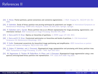 References II
[14] C. Ronse. Partial partitions, partial connections and connective segmentation. J. Math. Imaging Vis., 32(2):97–125, Oct
2008.
[15] P. Salembier. Study of binary partition tree pruning techniques for polarimetric sar images. In International Symposium on
Mathematical Morphology, ISMM 2015, Reykjavik, Iceland, 05/2015 2015. Springer, Springer.
[16] P. Salembier and L. Garrido. Binary partition tree as an eﬃcient representation for image processing, segmentation, and
information retrieval. IEEE transactions on Image Processing, 9(4):561–576, 2000.
[17] J. Serra and B. R. Kiran. Optima on hierarchies of partitions. In ISMM, pages 147–158, 2013.
[18] J. Serra and B. R. Kiran. Constrained optimization on hierarchies and braids of partitions. In 12th International
Symposium On Mathematical Morphology, 2015.
[19] P. Soille. Constrained connectivity for hierarchical image partitioning and simpliﬁcation. IEEE transactions on pattern
analysis and machine intelligence, 30(7):1132–1145, 2008.
[20] S. Valero, P. Salembier, and J. Chanussot. Hyperspectral image representation and processing with binary partition trees.
IEEE Transactions on Image Processing, 22:1430 – 1443, April 2013 2013.
[21] M. Veganzones, G. Tochon, M. Dalla-Mura, A. Plaza, and J. Chanussot. Hyperspectral image segmentation using a new
spectral unmixing-based binary partition tree representation. ITIP, 23(8):3574–3589, Aug 2014.
Kiran BANGALORE RAVI (CRISTaL) Energetic lattices and braids March 22, 2017 23 / 21
 