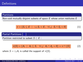 Deﬁnitions
Partitions
Non-void mutually disjoint subsets of space E whose union restitutes E
π = {Si ⊆ E | ∪i Si = E, ∀i, j Si ∩ Sj = ∅} (1)
Partial Partitions [14]
Partition restricted to subset S ⊂ E :
π(S) = {Ai | Ai ⊆ S, ∀i, j Ai ∩ Aj = ∅} = π {S} (2)
where S = ∪i Ai is called the support of π(S).
Kiran BANGALORE RAVI (CRISTaL) Energetic lattices and braids March 22, 2017 5 / 21
 