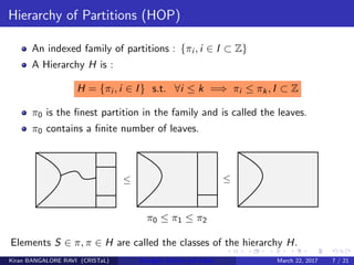 Hierarchy of Partitions (HOP)
An indexed family of partitions : {πi , i ∈ I ⊂ Z}
A Hierarchy H is :
H = {πi , i ∈ I} s.t. ∀i ≤ k =⇒ πi ≤ πk, I ⊂ Z
π0 is the ﬁnest partition in the family and is called the leaves.
π0 contains a ﬁnite number of leaves.
π0 ≤ π1 ≤ π2
Elements S ∈ π, π ∈ H are called the classes of the hierarchy H.
Kiran BANGALORE RAVI (CRISTaL) Energetic lattices and braids March 22, 2017 7 / 21
 